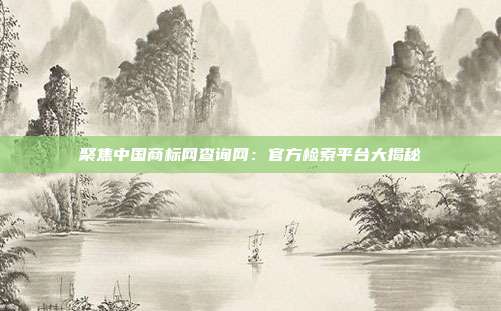 聚焦中国商标网查询网:官方检索平台大揭秘