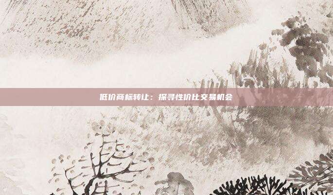 低价商标转让:探寻性价比交易机会