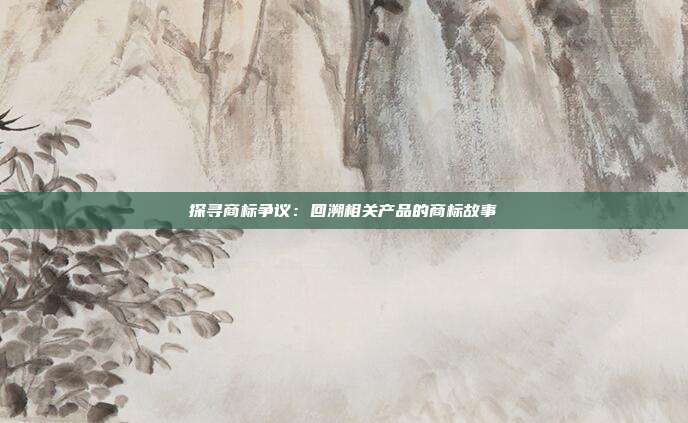 探寻商标争议:回溯相关产品的商标故事