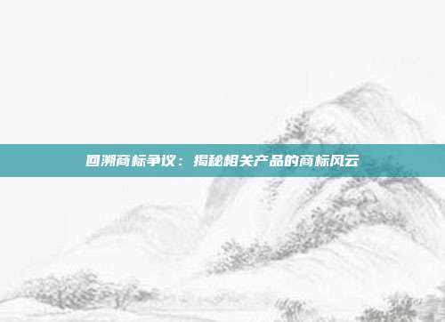 回溯商标争议:揭秘相关产品的商标风云