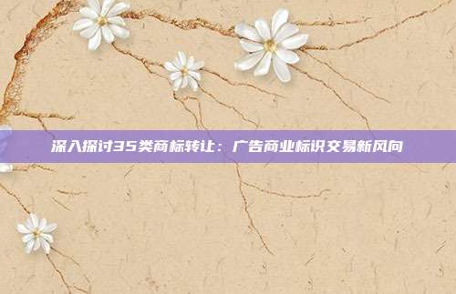 深入探讨35类商标转让:广告商业标识交易新风向