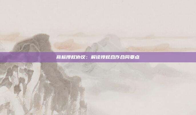 商标授权协议:解读授权合作合同要点