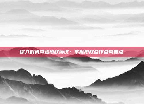 深入剖析商标授权协议:掌握授权合作合同要点