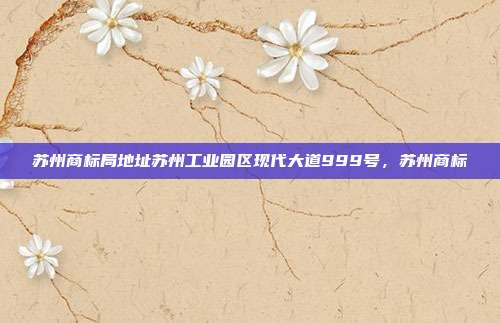 苏州商标局地址苏州工业园区现代大道999号,苏州商标