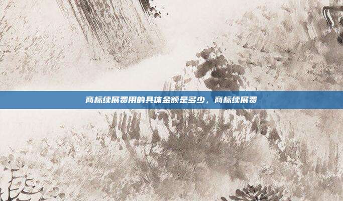 商标续展费用的具体金额是多少,商标续展费