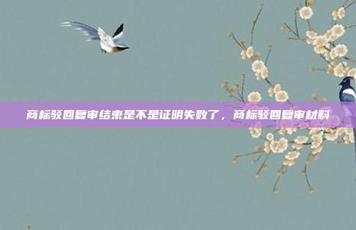商标驳回复审结束是不是证明失败了,商标驳回复审材料