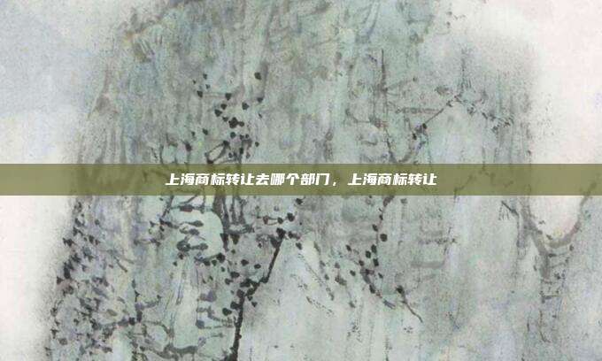 上海商标转让去哪个部门,上海商标转让