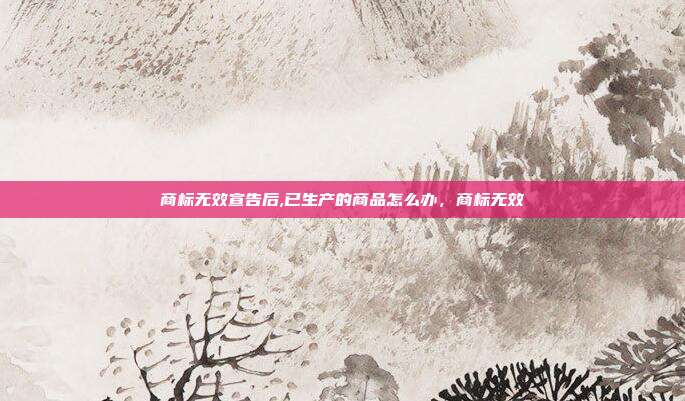 商标无效宣告后,已生产的商品怎么办,商标无效