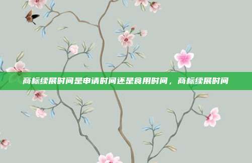 商标续展时间是申请时间还是食用时间,商标续展时间