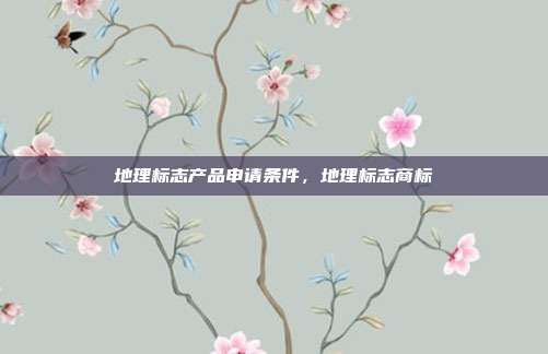 地理标志产品申请条件,地理标志商标