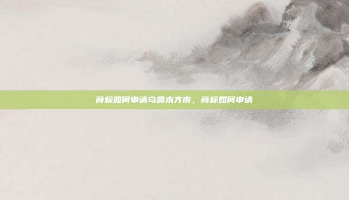 商标如何申请乌鲁木齐市,商标如何申请