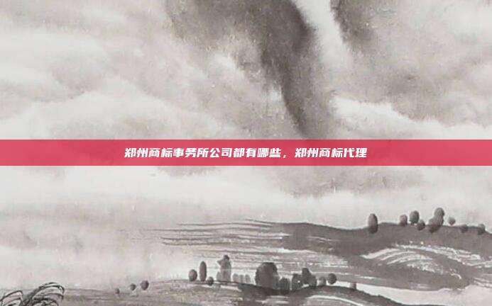 郑州商标事务所公司都有哪些,郑州商标代理