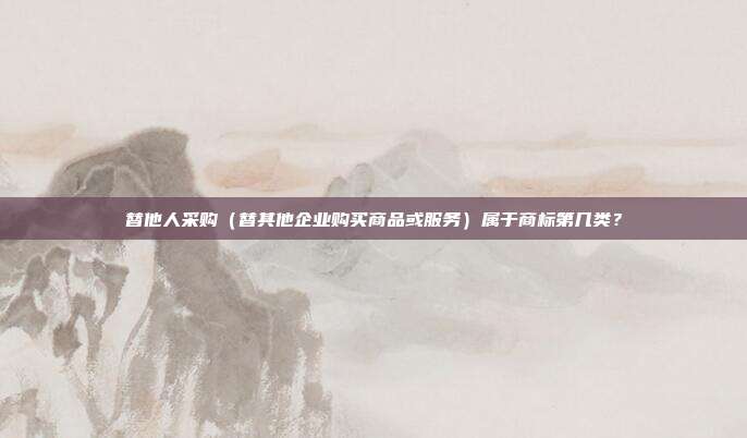 替他人采购(替其他企业购买商品或服务)属于商标第几类?