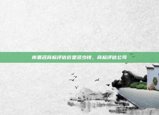 市著名商标评估价是多少钱，商标评估公司