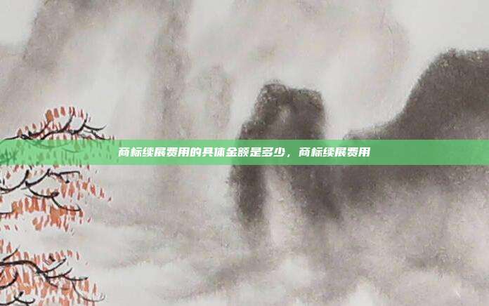 商标续展费用的具体金额是多少,商标续展费用