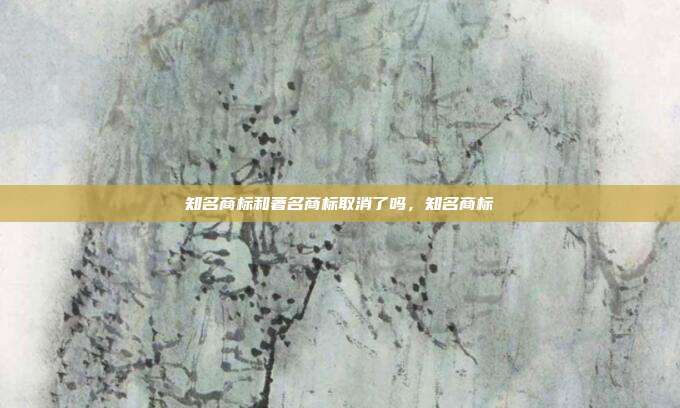 知名商标和著名商标取消了吗，知名商标
