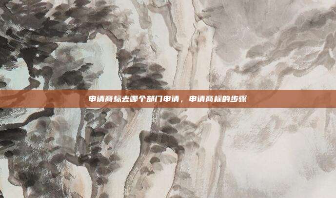 申请商标去哪个部门申请,申请商标的步骤