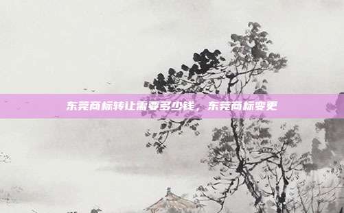 东莞商标转让需要多少钱,东莞商标变更
