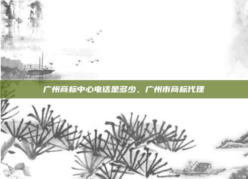 广州商标中心电话是多少,广州市商标代理