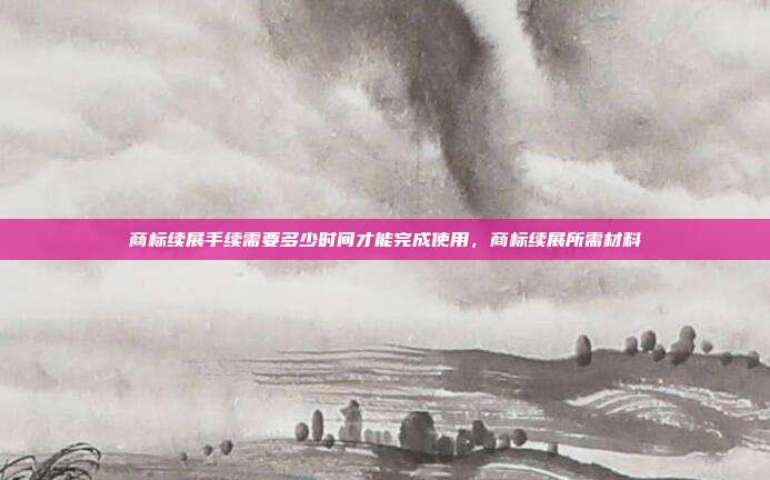商标续展手续需要多少时间才能完成使用,商标续展所需材料