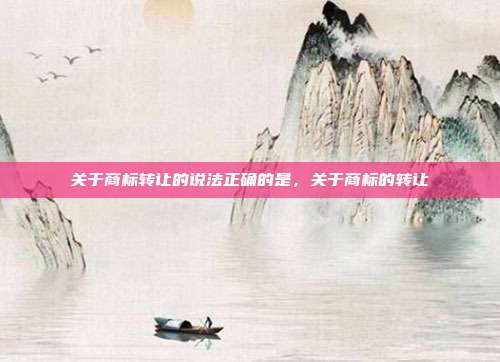 关于商标转让的说法正确的是，关于商标的转让