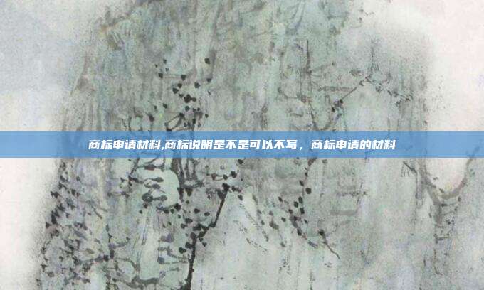 商标申请材料,商标说明是不是可以不写，商标申请的材料