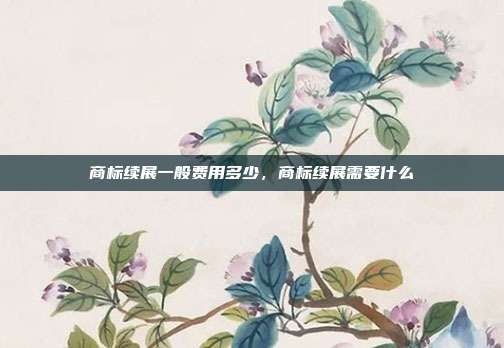 商标续展一般费用多少，商标续展需要什么