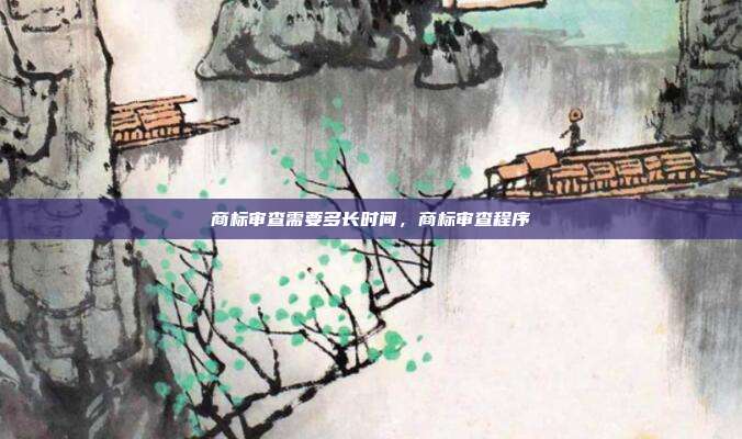 商标审查需要多长时间,商标审查程序