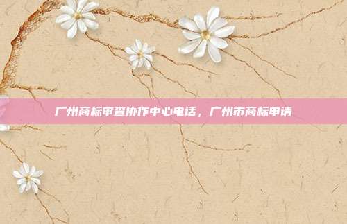 广州商标审查协作中心电话,广州市商标申请
