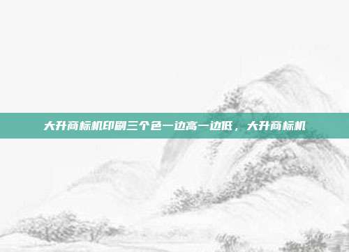 大升商标机印刷三个色一边高一边低,大升商标机