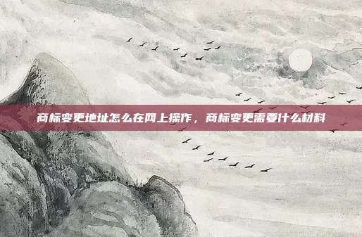 商标变更地址怎么在网上操作,商标变更需要什么材料