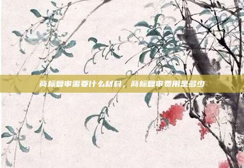 商标复审需要什么材料,商标复审费用是多少
