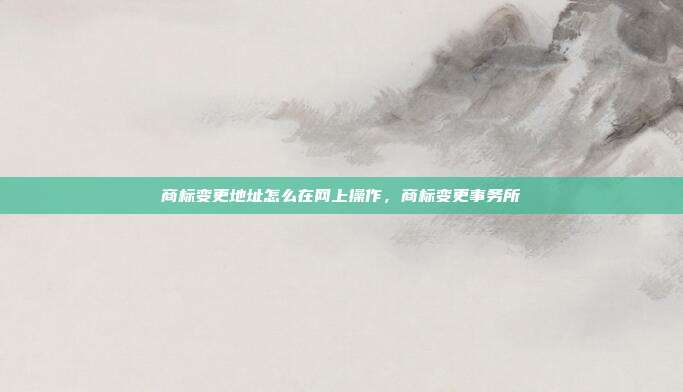 商标变更地址怎么在网上操作,商标变更事务所