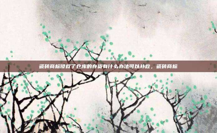 瓷砖商标侵权了仓库的存货有什么办法可以补救,瓷砖商标