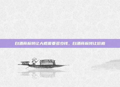 白酒商标转让大概需要多少钱，白酒商标转让价格