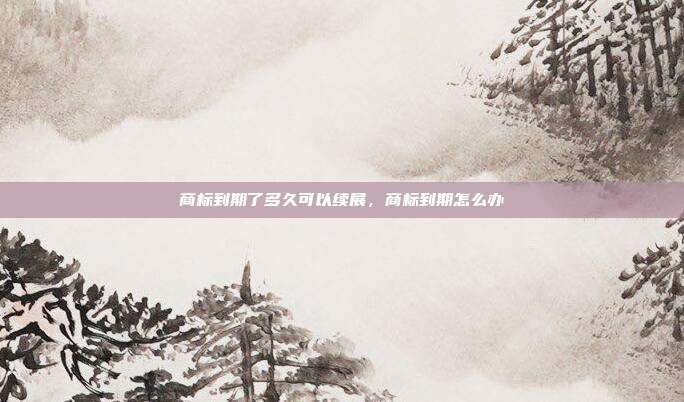 商标到期了多久可以续展，商标到期怎么办