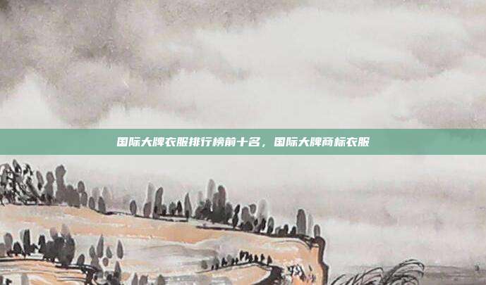 国际大牌衣服排行榜前十名,国际大牌商标衣服