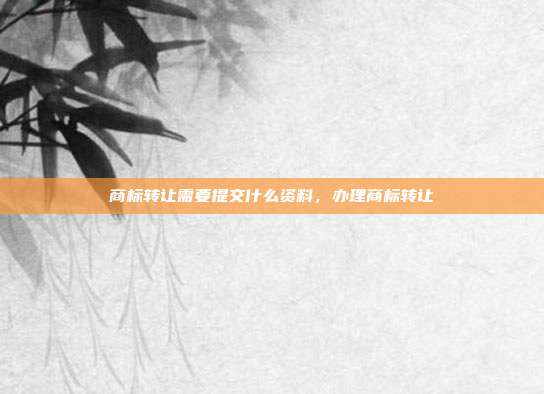 商标转让需要提交什么资料,办理商标转让