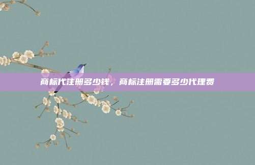 商标代注册多少钱,商标注册需要多少代理费