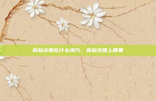 商标注册在什么地方,商标注册上哪里