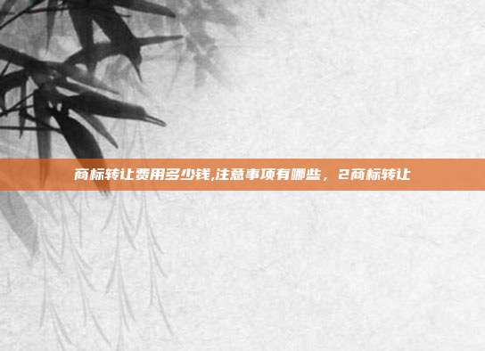 商标转让费用多少钱,注意事项有哪些，2商标转让