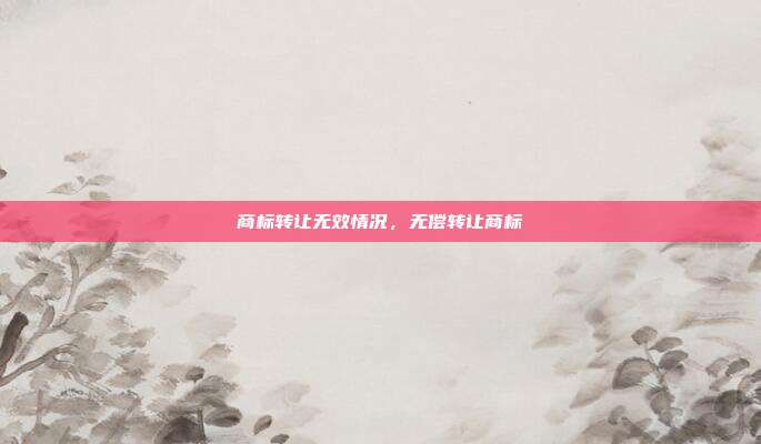 商标转让无效情况,无偿转让商标