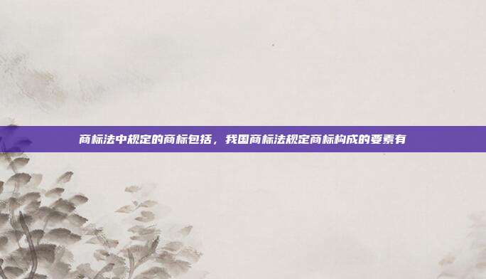 商标法中规定的商标包括,我国商标法规定商标构成的要素有