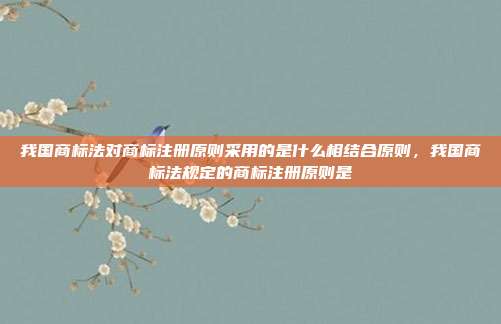 我国商标法对商标注册原则采用的是什么相结合原则,我国商标法规定的商标注册原则是