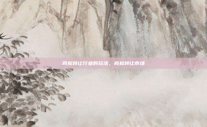 商标转让行业的玩法,商标转让市场
