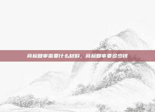 商标复审需要什么材料，商标复审要多少钱