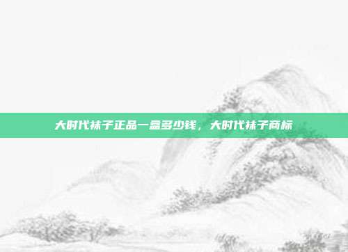 大时代袜子正品一盒多少钱,大时代袜子商标