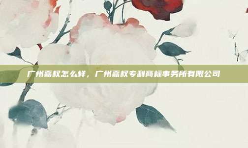 广州嘉权怎么样,广州嘉权专利商标事务所有限公司