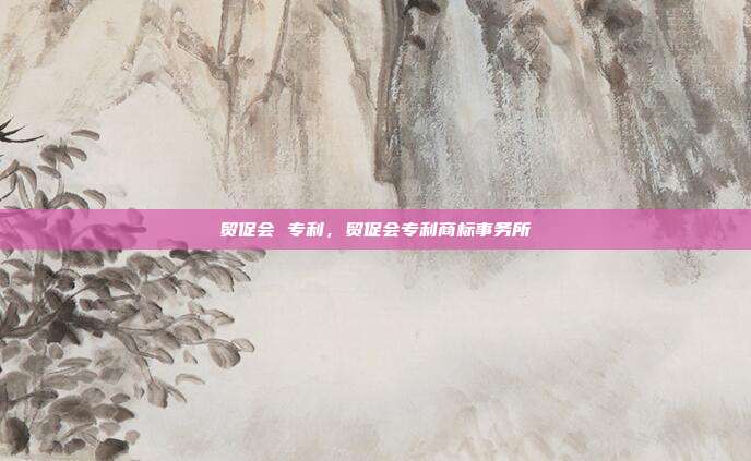 贸促会 专利，贸促会专利商标事务所