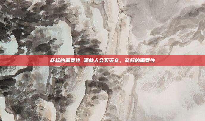商标的重要性 哪些人会买英文，商标的重要性